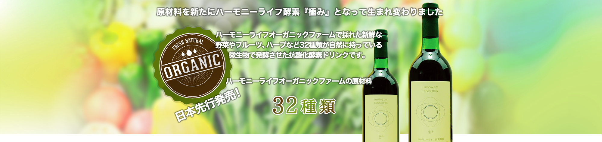 ・原材料を新たにハーモニーライフ酵素『極み』として生まれ変わりました。ハーモニーライフオーガニックファームで採れた新鮮な野菜やフルーツ、ハーブなど32種類が自然に持っている微生物で発酵させた抗酸化酵素ドリンクです。日本先行発売！