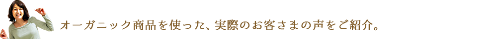 オーガニック商品を使った、実際のお客さまの声をご紹介。